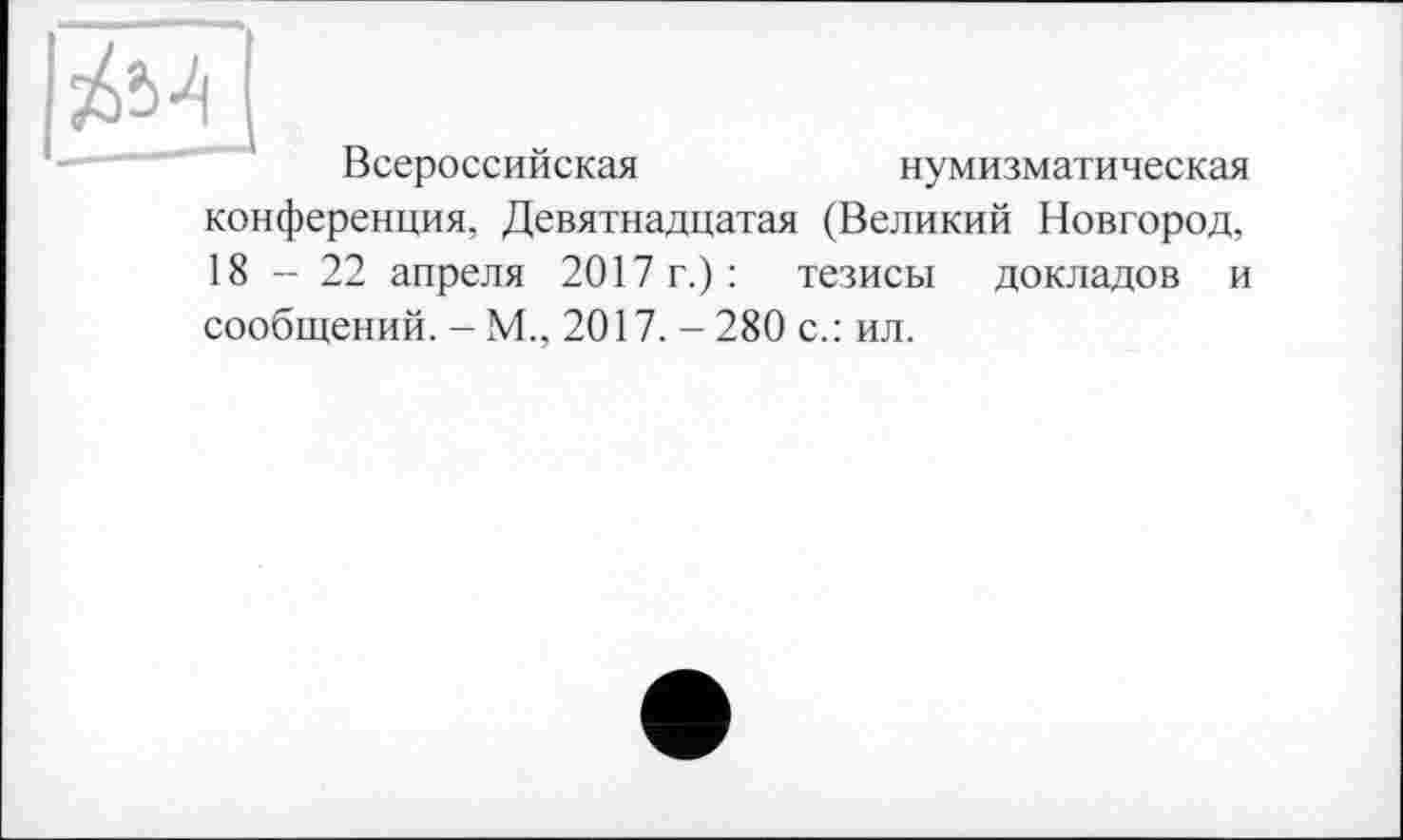 ﻿Всероссийская
нумизматическая
конференция, Девятнадцатая (Великий Новгород, 18-22 апреля 2017 г.) : тезисы докладов и
сообщений. - М., 2017. - 280 с.: ил.